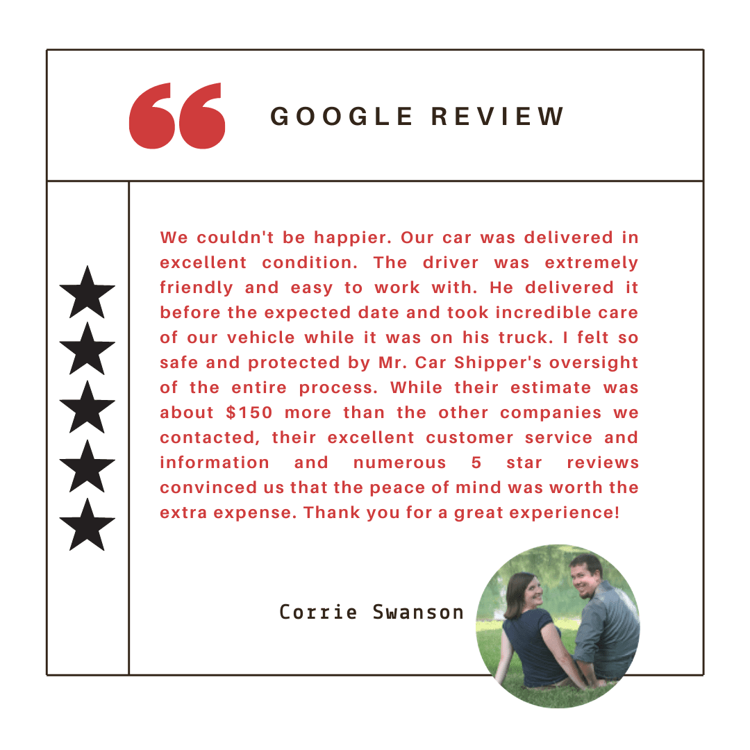 We couldn't be happier. Our car was delivered in excellent condition. The driver was extremely friendly and easy to work with. He delivered it before the expected date and took incredible care of our vehicle while it was on his truck. I felt so safe and protected by Mr. Car Shipper's oversight of the entire process. While their estimate was about $150 more than the other companies we contacted, their excellent customer service and information and numerous 5 star reviews convinced us that the peace of mind was worth the extra expense. Thank you for a great experience!